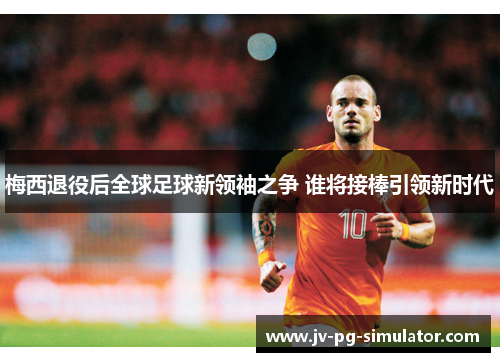 梅西退役后全球足球新领袖之争 谁将接棒引领新时代