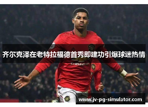 齐尔克泽在老特拉福德首秀即建功引爆球迷热情